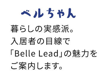暮らしの実感派。 入居者の目線で 「Belle Lead」の魅力を ご案内します。